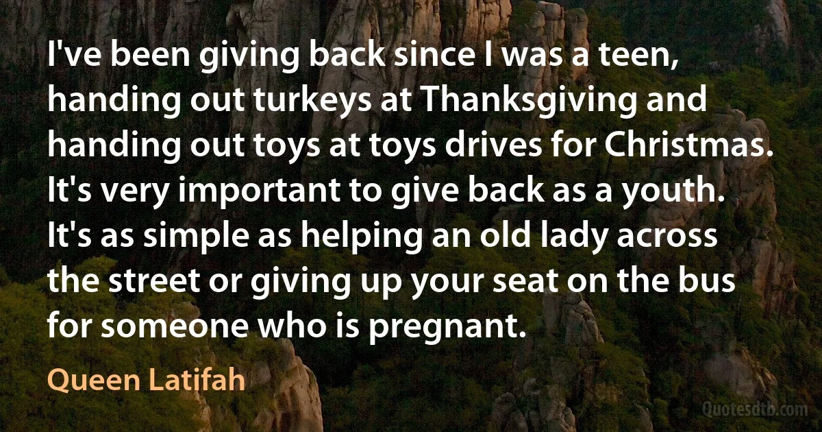 I've been giving back since I was a teen, handing out turkeys at Thanksgiving and handing out toys at toys drives for Christmas. It's very important to give back as a youth. It's as simple as helping an old lady across the street or giving up your seat on the bus for someone who is pregnant. (Queen Latifah)