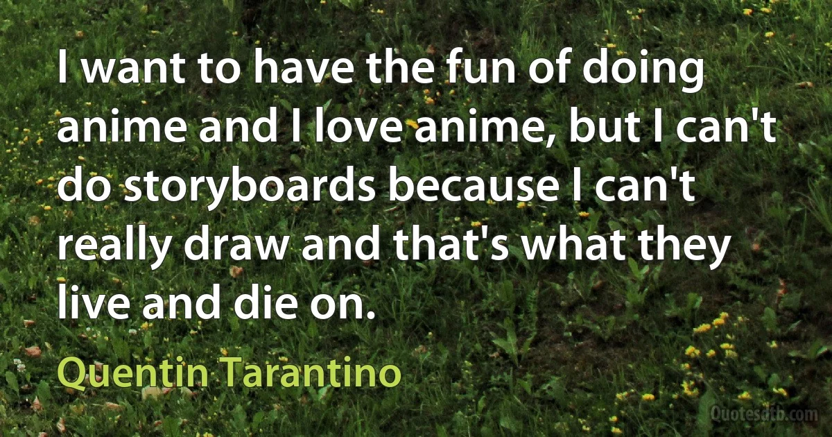 I want to have the fun of doing anime and I love anime, but I can't do storyboards because I can't really draw and that's what they live and die on. (Quentin Tarantino)