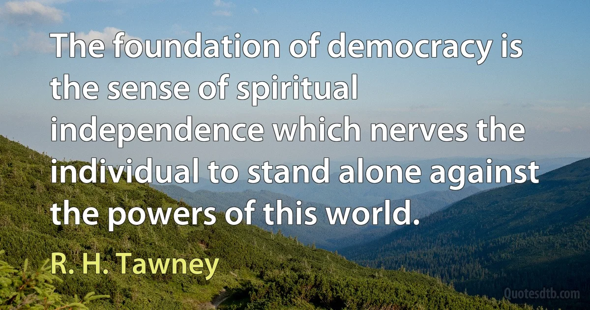 The foundation of democracy is the sense of spiritual independence which nerves the individual to stand alone against the powers of this world. (R. H. Tawney)