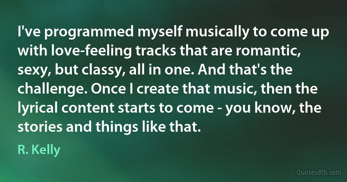 I've programmed myself musically to come up with love-feeling tracks that are romantic, sexy, but classy, all in one. And that's the challenge. Once I create that music, then the lyrical content starts to come - you know, the stories and things like that. (R. Kelly)