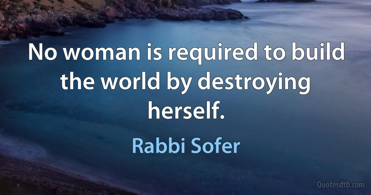 No woman is required to build the world by destroying herself. (Rabbi Sofer)