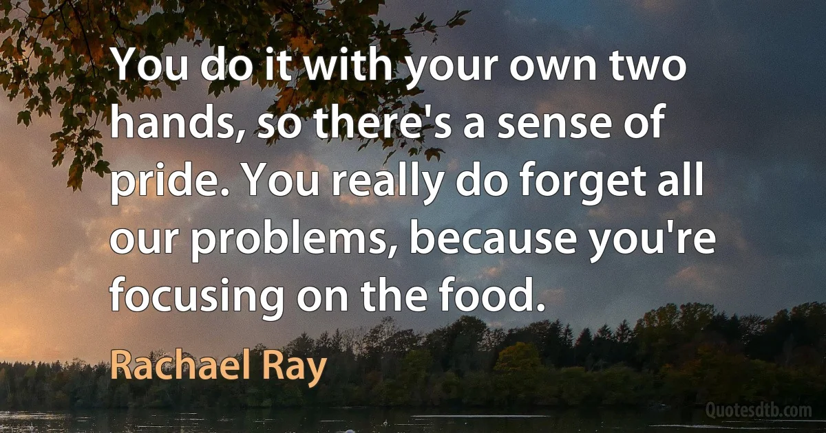 You do it with your own two hands, so there's a sense of pride. You really do forget all our problems, because you're focusing on the food. (Rachael Ray)