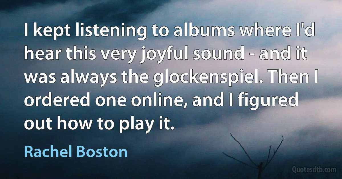 I kept listening to albums where I'd hear this very joyful sound - and it was always the glockenspiel. Then I ordered one online, and I figured out how to play it. (Rachel Boston)