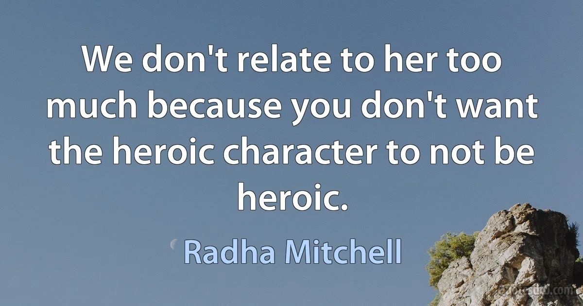 We don't relate to her too much because you don't want the heroic character to not be heroic. (Radha Mitchell)