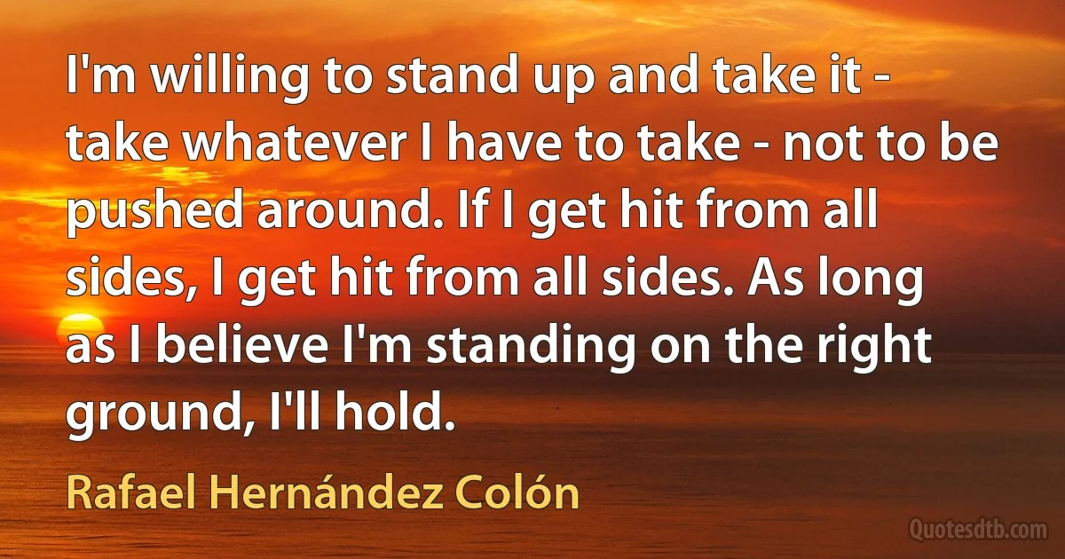 I'm willing to stand up and take it - take whatever I have to take - not to be pushed around. If I get hit from all sides, I get hit from all sides. As long as I believe I'm standing on the right ground, I'll hold. (Rafael Hernández Colón)