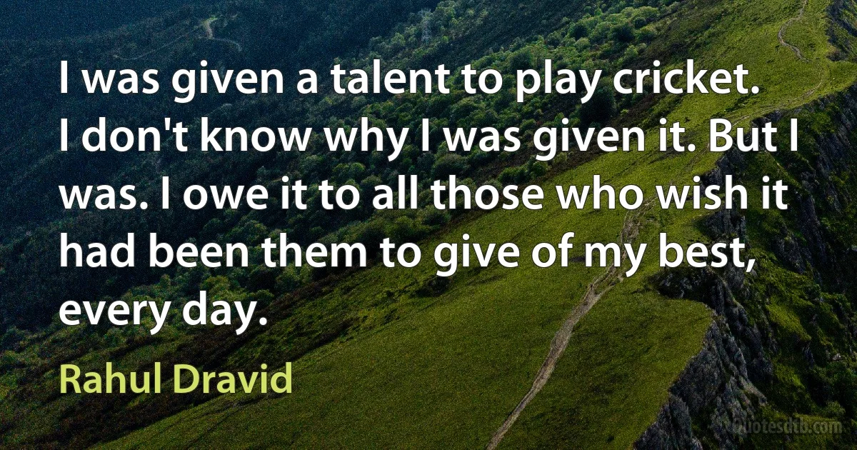 I was given a talent to play cricket. I don't know why I was given it. But I was. I owe it to all those who wish it had been them to give of my best, every day. (Rahul Dravid)