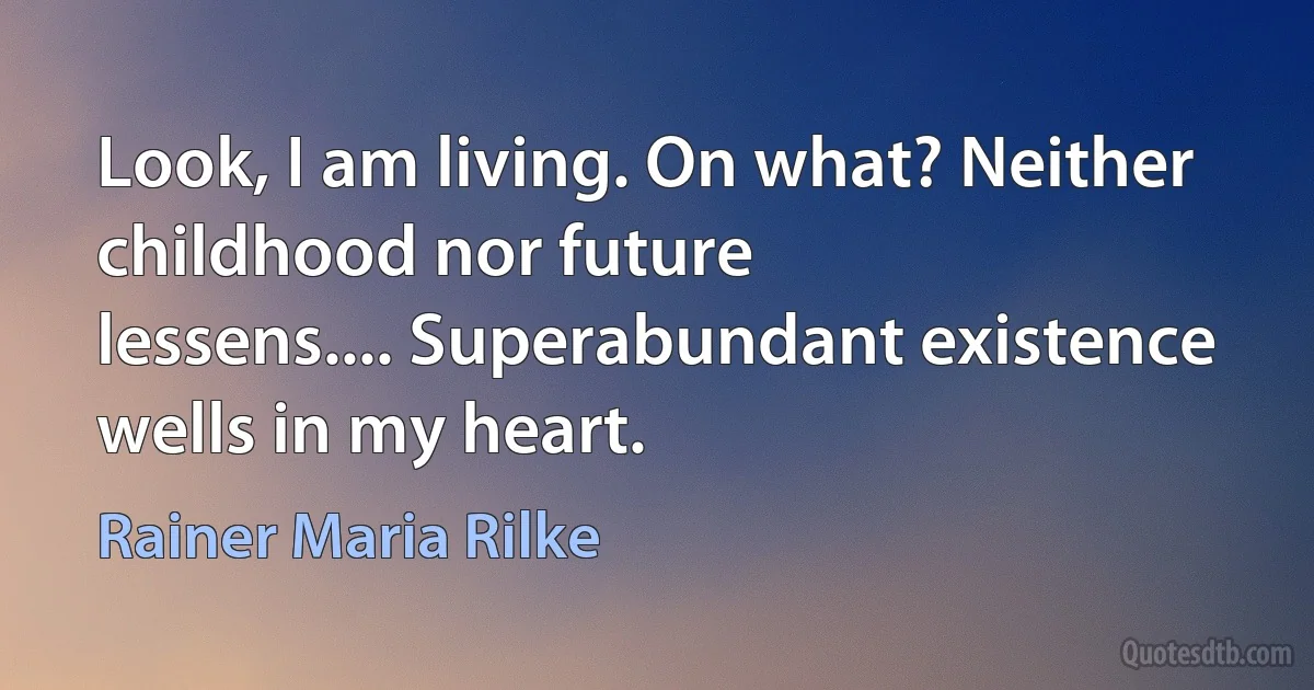 Look, I am living. On what? Neither
childhood nor future
lessens.... Superabundant existence
wells in my heart. (Rainer Maria Rilke)