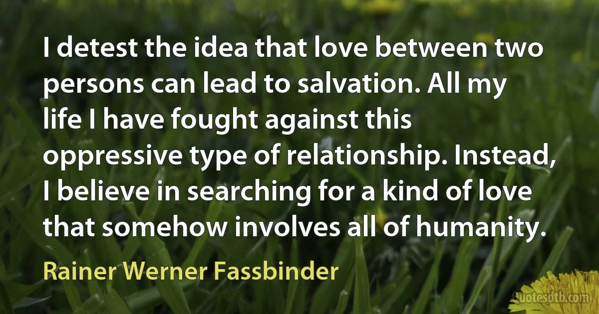 I detest the idea that love between two persons can lead to salvation. All my life I have fought against this oppressive type of relationship. Instead, I believe in searching for a kind of love that somehow involves all of humanity. (Rainer Werner Fassbinder)