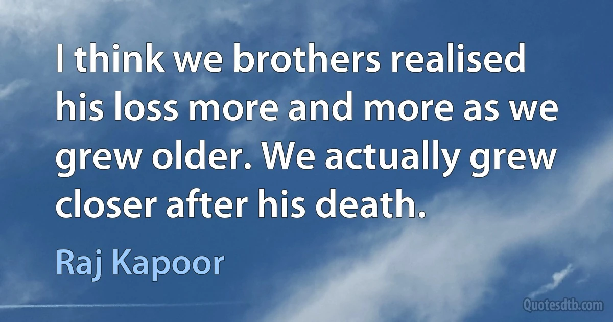 I think we brothers realised his loss more and more as we grew older. We actually grew closer after his death. (Raj Kapoor)