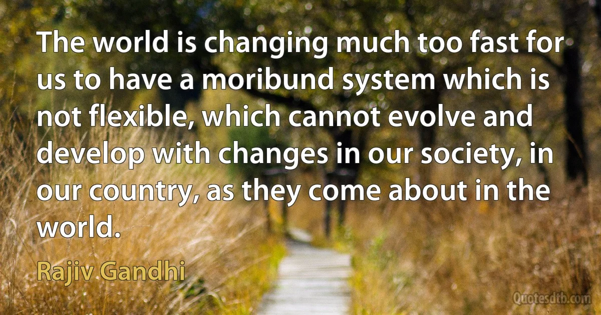 The world is changing much too fast for us to have a moribund system which is not flexible, which cannot evolve and develop with changes in our society, in our country, as they come about in the world. (Rajiv Gandhi)