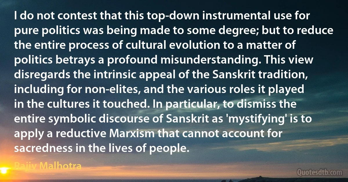 I do not contest that this top-down instrumental use for pure politics was being made to some degree; but to reduce the entire process of cultural evolution to a matter of politics betrays a profound misunderstanding. This view disregards the intrinsic appeal of the Sanskrit tradition, including for non-elites, and the various roles it played in the cultures it touched. In particular, to dismiss the entire symbolic discourse of Sanskrit as 'mystifying' is to apply a reductive Marxism that cannot account for sacredness in the lives of people. (Rajiv Malhotra)