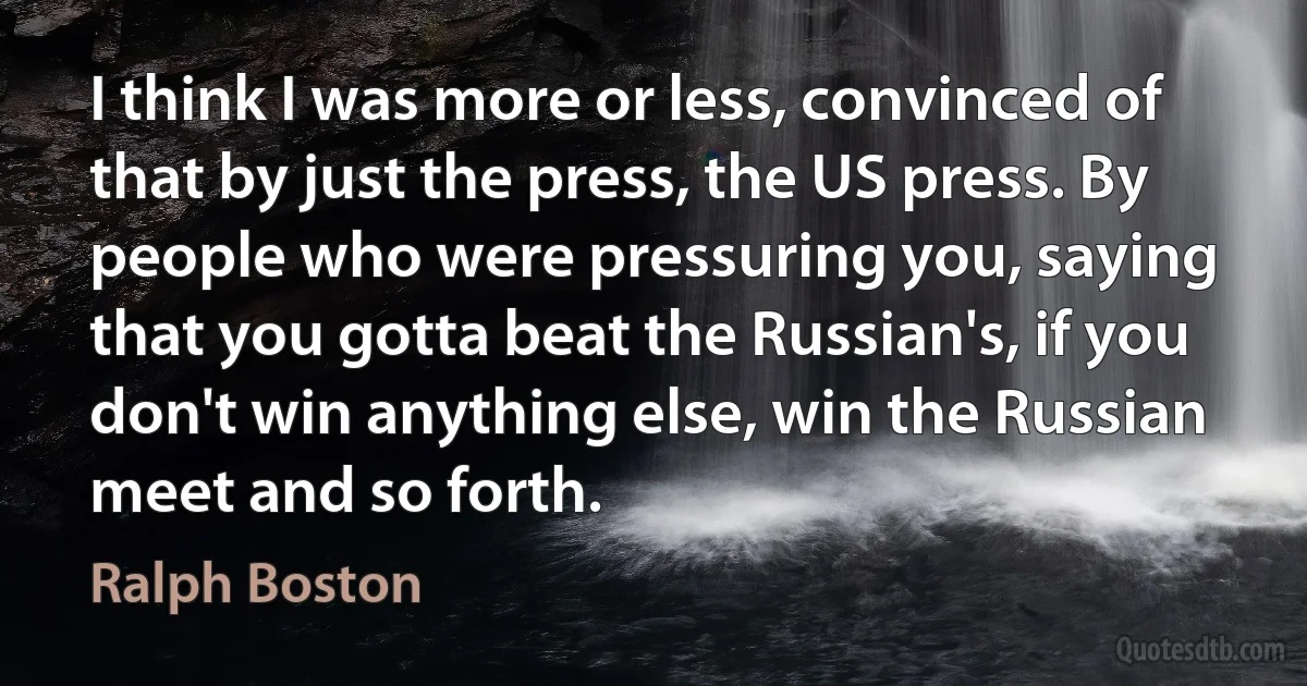 I think I was more or less, convinced of that by just the press, the US press. By people who were pressuring you, saying that you gotta beat the Russian's, if you don't win anything else, win the Russian meet and so forth. (Ralph Boston)