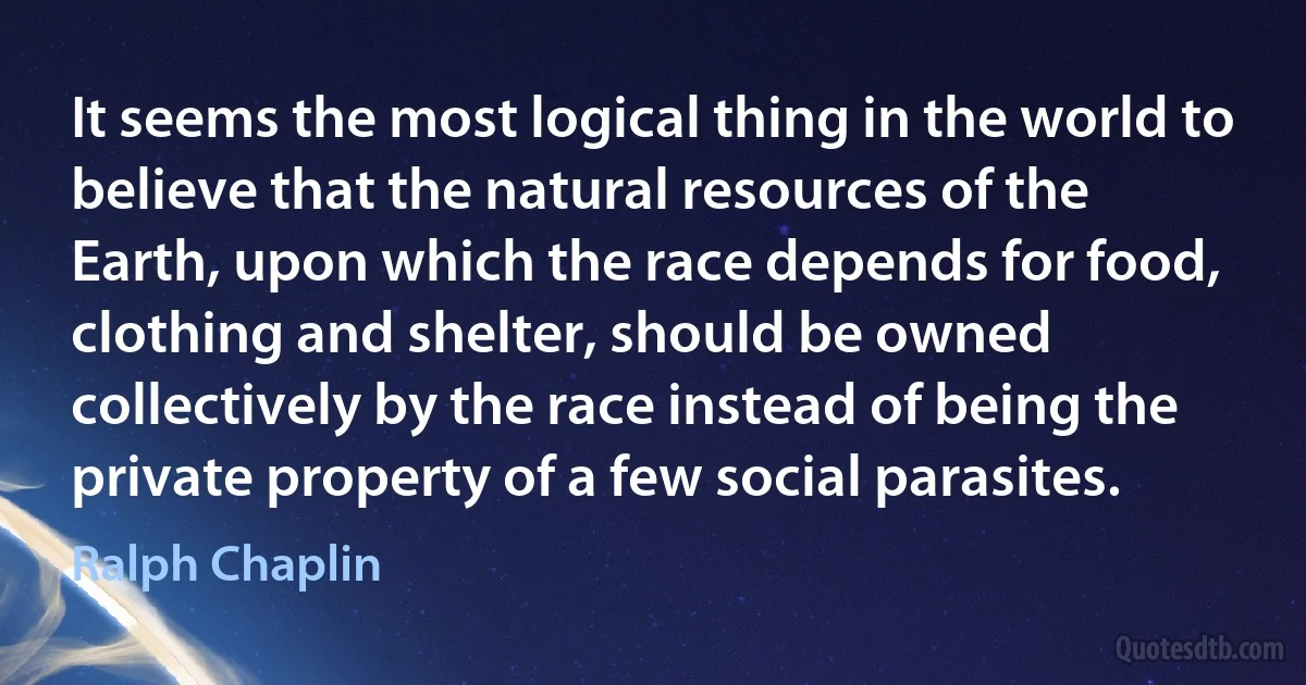 It seems the most logical thing in the world to believe that the natural resources of the Earth, upon which the race depends for food, clothing and shelter, should be owned collectively by the race instead of being the private property of a few social parasites. (Ralph Chaplin)