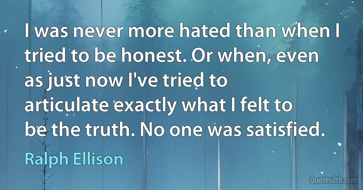 I was never more hated than when I tried to be honest. Or when, even as just now I've tried to articulate exactly what I felt to be the truth. No one was satisfied. (Ralph Ellison)