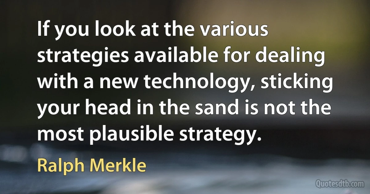 If you look at the various strategies available for dealing with a new technology, sticking your head in the sand is not the most plausible strategy. (Ralph Merkle)