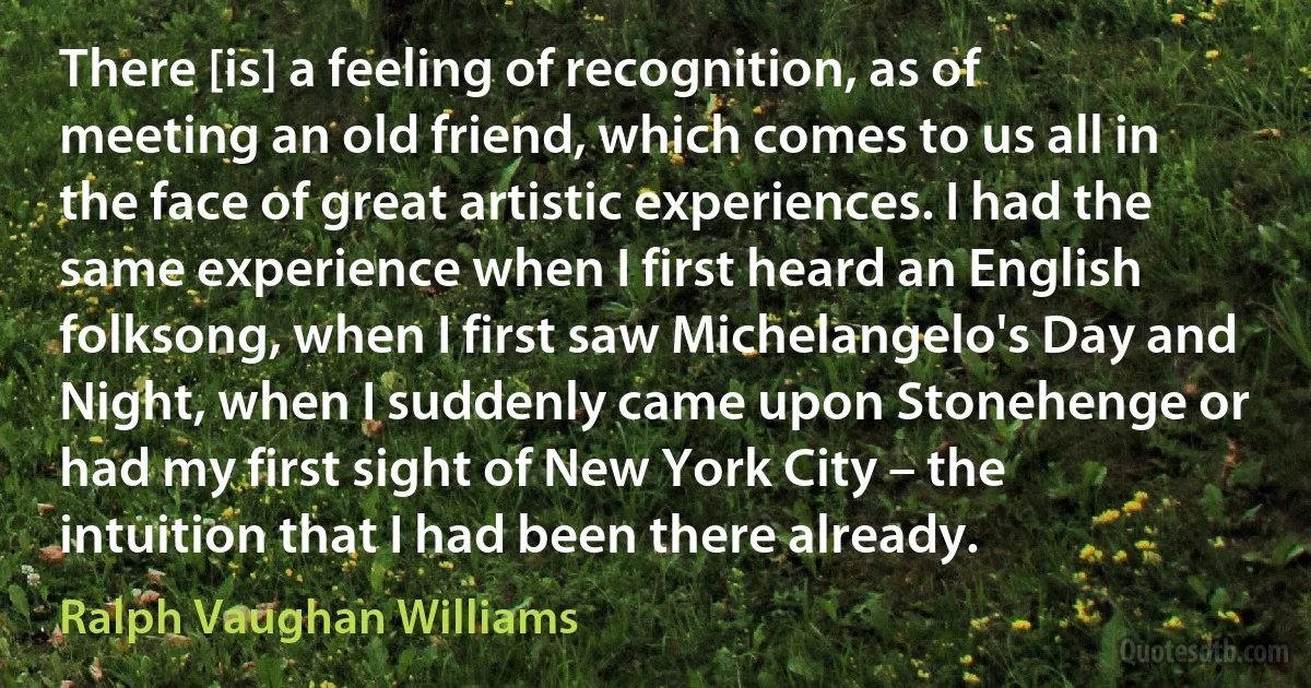 There [is] a feeling of recognition, as of meeting an old friend, which comes to us all in the face of great artistic experiences. I had the same experience when I first heard an English folksong, when I first saw Michelangelo's Day and Night, when I suddenly came upon Stonehenge or had my first sight of New York City – the intuition that I had been there already. (Ralph Vaughan Williams)