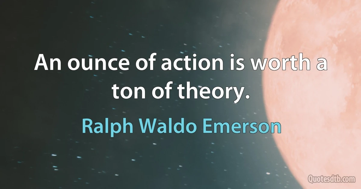 An ounce of action is worth a ton of theory. (Ralph Waldo Emerson)