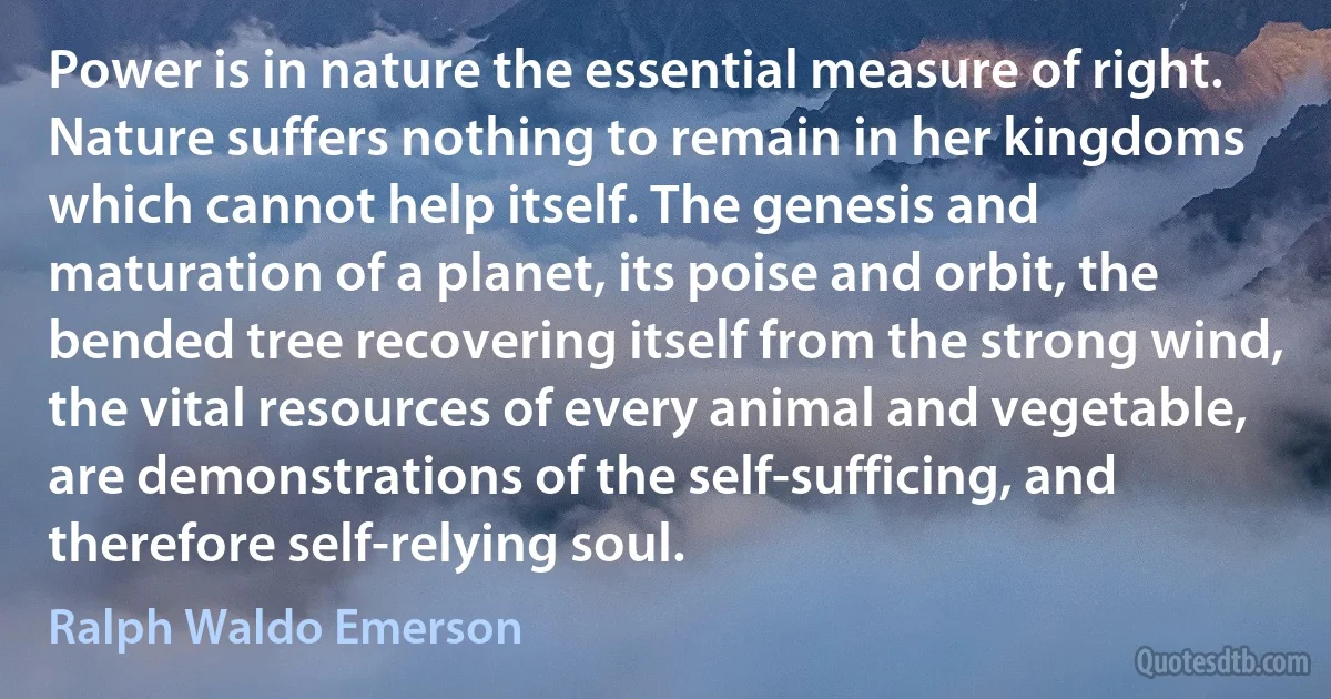 Power is in nature the essential measure of right. Nature suffers nothing to remain in her kingdoms which cannot help itself. The genesis and maturation of a planet, its poise and orbit, the bended tree recovering itself from the strong wind, the vital resources of every animal and vegetable, are demonstrations of the self-sufficing, and therefore self-relying soul. (Ralph Waldo Emerson)