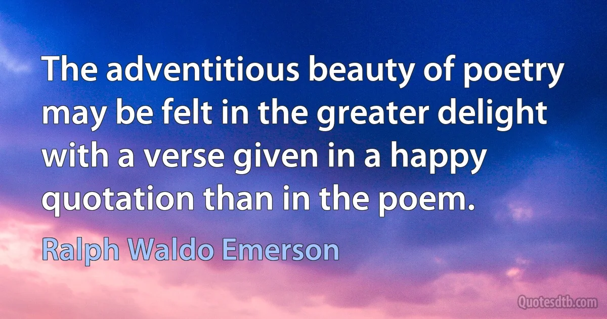 The adventitious beauty of poetry may be felt in the greater delight with a verse given in a happy quotation than in the poem. (Ralph Waldo Emerson)