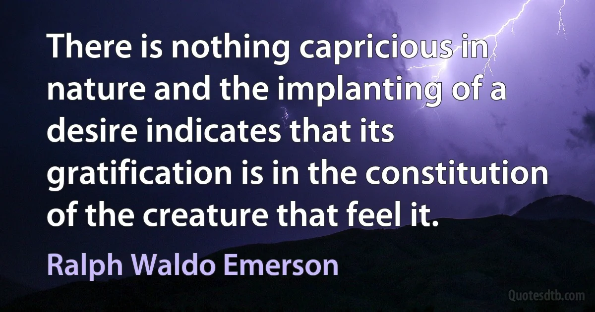 There is nothing capricious in nature and the implanting of a desire indicates that its gratification is in the constitution of the creature that feel it. (Ralph Waldo Emerson)