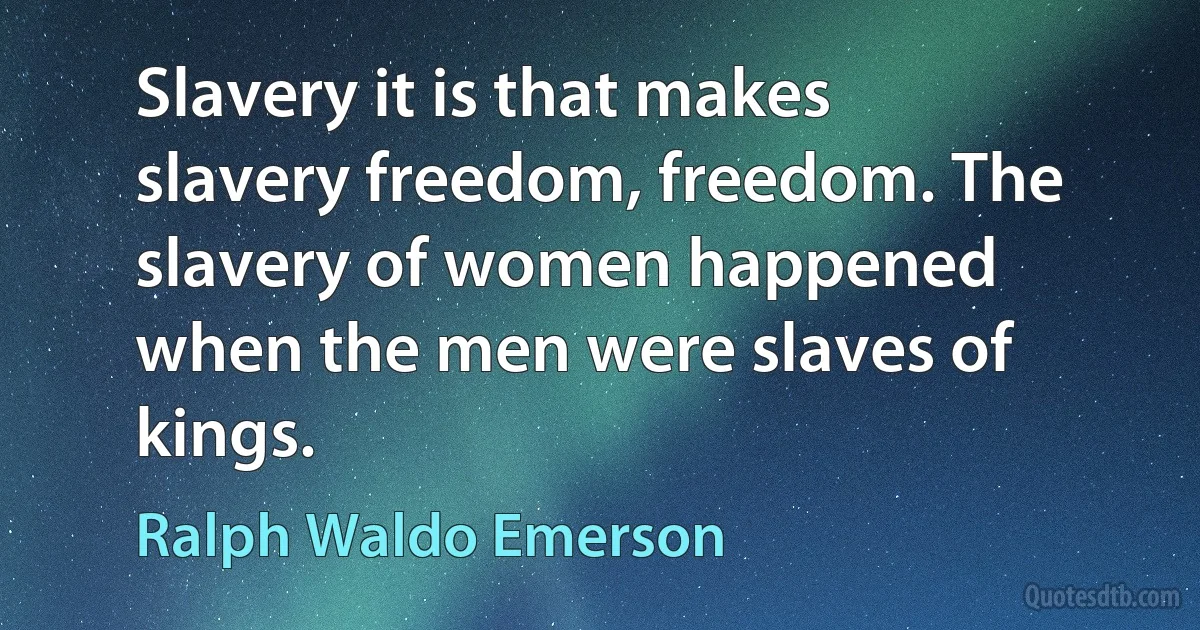 Slavery it is that makes slavery freedom, freedom. The slavery of women happened when the men were slaves of kings. (Ralph Waldo Emerson)