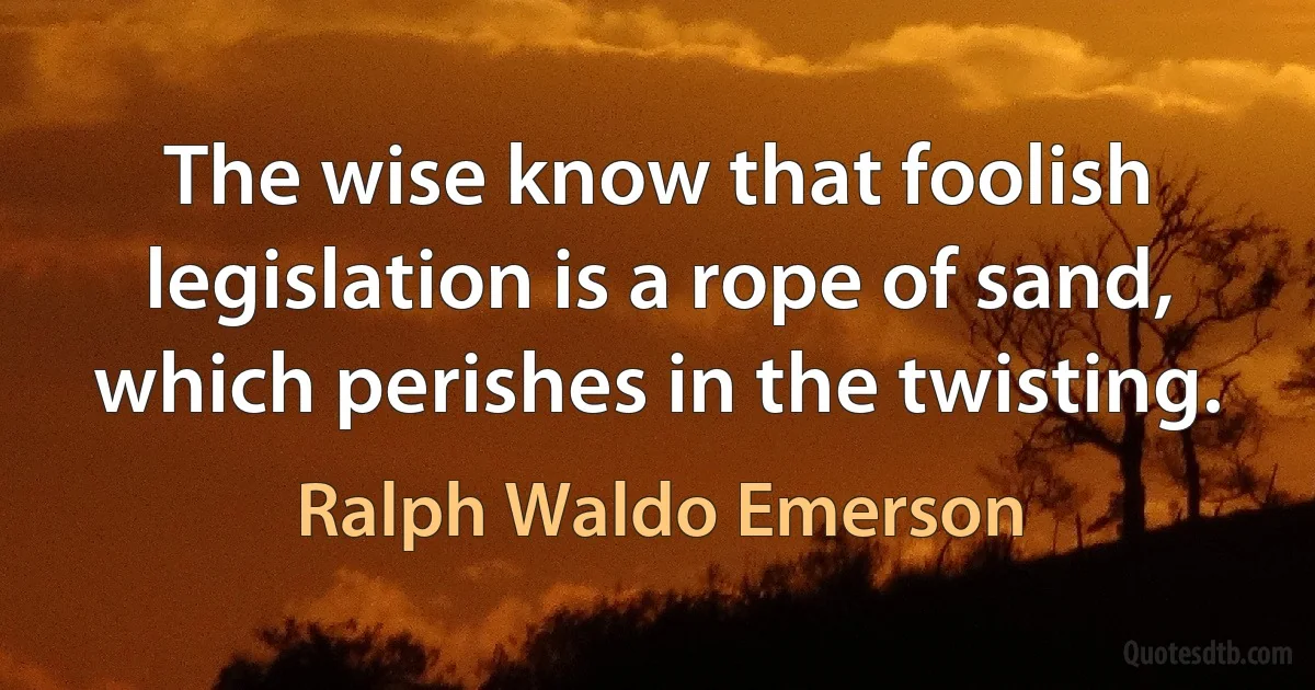 The wise know that foolish legislation is a rope of sand, which perishes in the twisting. (Ralph Waldo Emerson)