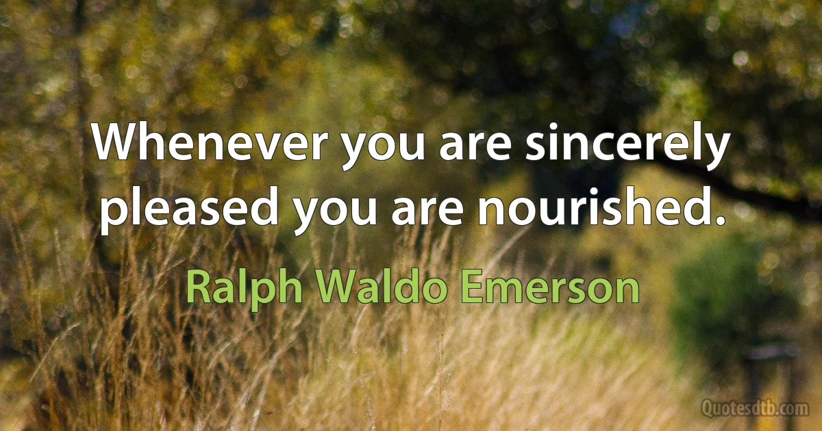 Whenever you are sincerely pleased you are nourished. (Ralph Waldo Emerson)