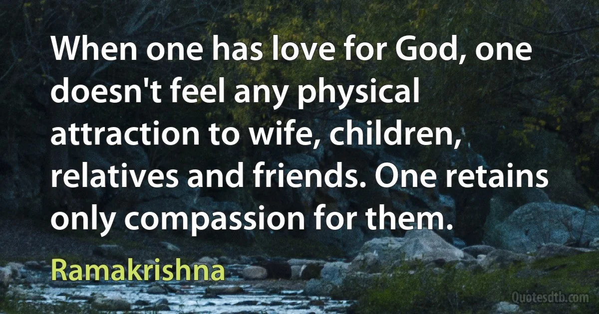 When one has love for God, one doesn't feel any physical attraction to wife, children, relatives and friends. One retains only compassion for them. (Ramakrishna)