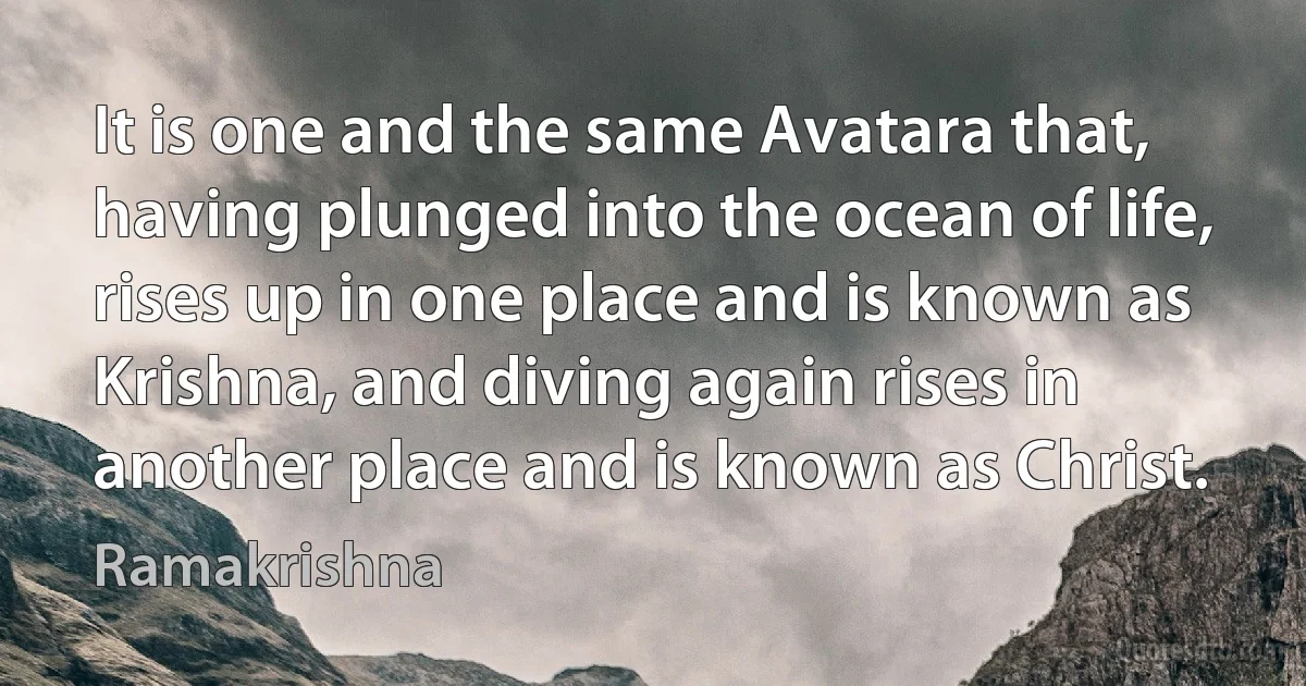 It is one and the same Avatara that, having plunged into the ocean of life, rises up in one place and is known as Krishna, and diving again rises in another place and is known as Christ. (Ramakrishna)