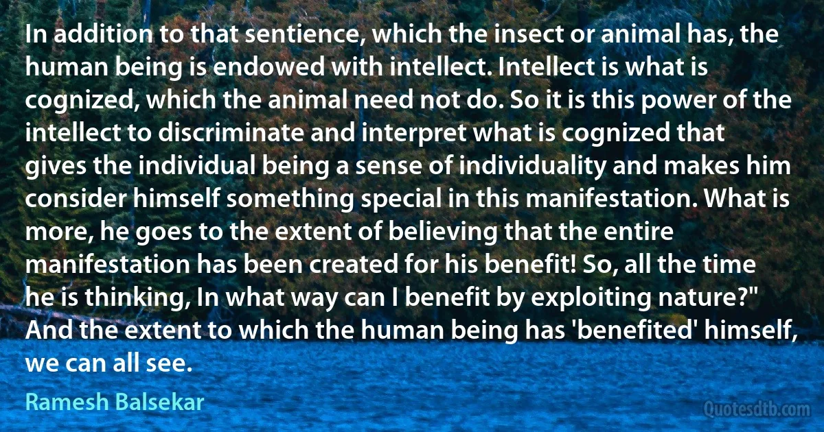 In addition to that sentience, which the insect or animal has, the human being is endowed with intellect. Intellect is what is cognized, which the animal need not do. So it is this power of the intellect to discriminate and interpret what is cognized that gives the individual being a sense of individuality and makes him consider himself something special in this manifestation. What is more, he goes to the extent of believing that the entire manifestation has been created for his benefit! So, all the time he is thinking, In what way can I benefit by exploiting nature?" And the extent to which the human being has 'benefited' himself, we can all see. (Ramesh Balsekar)