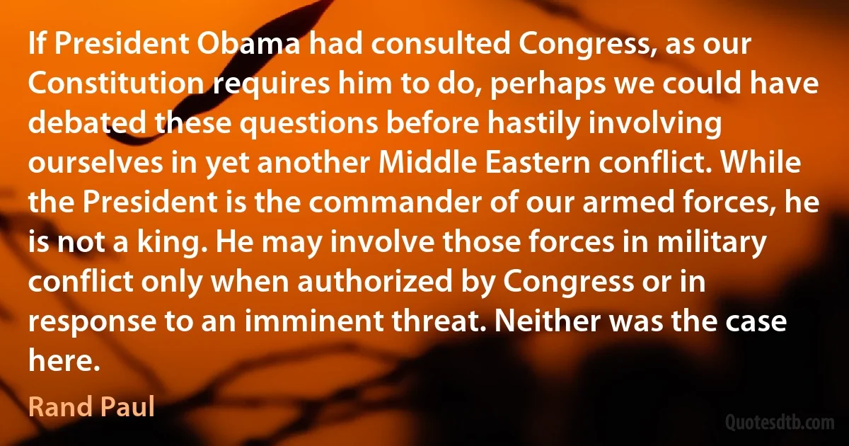 If President Obama had consulted Congress, as our Constitution requires him to do, perhaps we could have debated these questions before hastily involving ourselves in yet another Middle Eastern conflict. While the President is the commander of our armed forces, he is not a king. He may involve those forces in military conflict only when authorized by Congress or in response to an imminent threat. Neither was the case here. (Rand Paul)