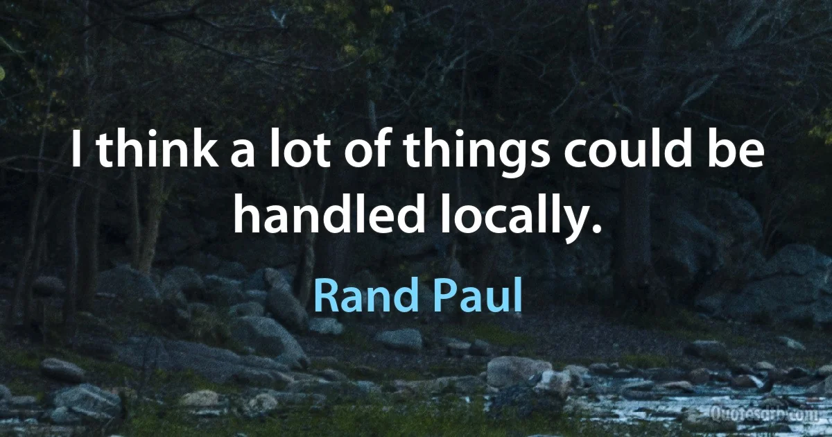 I think a lot of things could be handled locally. (Rand Paul)