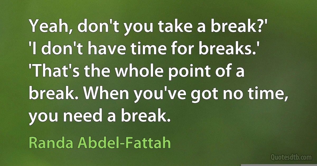 Yeah, don't you take a break?'
'I don't have time for breaks.'
'That's the whole point of a break. When you've got no time, you need a break. (Randa Abdel-Fattah)