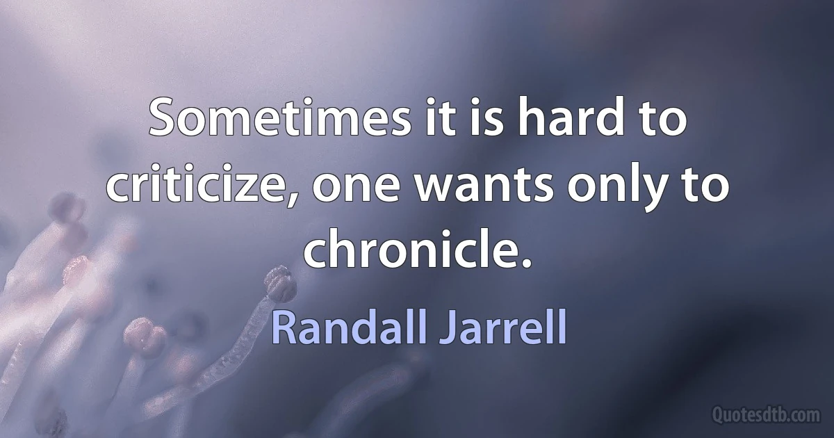 Sometimes it is hard to criticize, one wants only to chronicle. (Randall Jarrell)