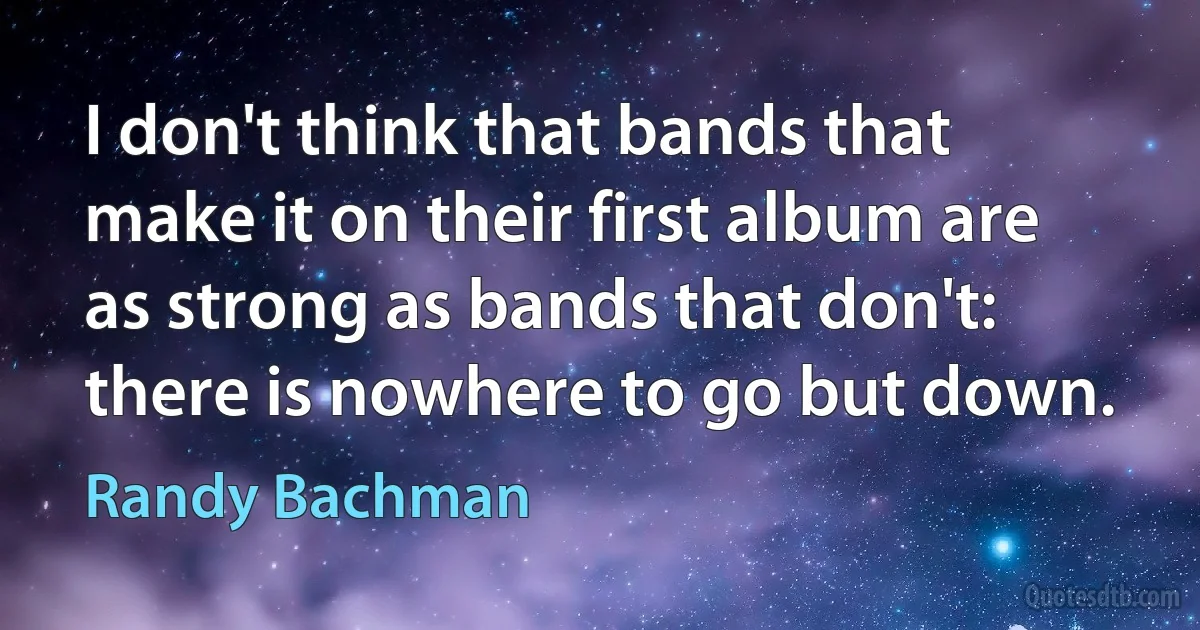 I don't think that bands that make it on their first album are as strong as bands that don't: there is nowhere to go but down. (Randy Bachman)