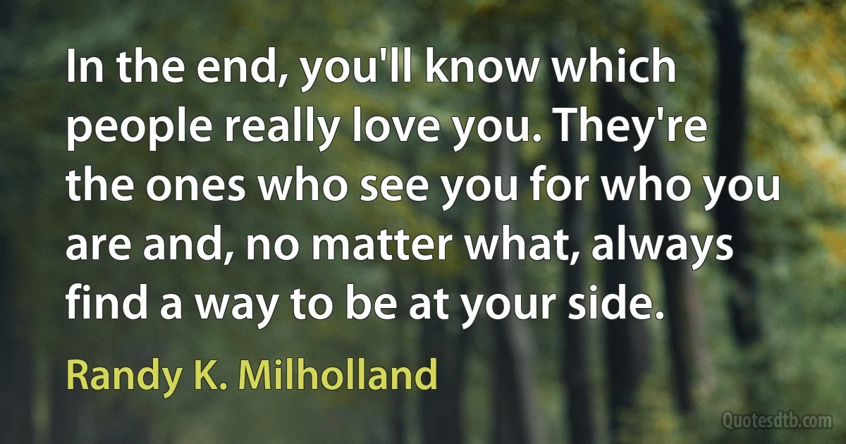 In the end, you'll know which people really love you. They're the ones who see you for who you are and, no matter what, always find a way to be at your side. (Randy K. Milholland)