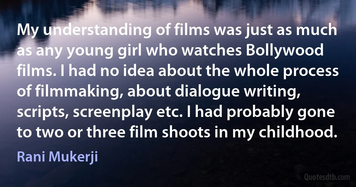 My understanding of films was just as much as any young girl who watches Bollywood films. I had no idea about the whole process of filmmaking, about dialogue writing, scripts, screenplay etc. I had probably gone to two or three film shoots in my childhood. (Rani Mukerji)