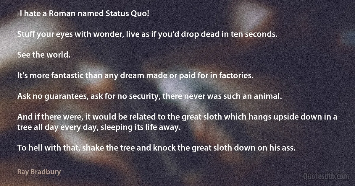 -I hate a Roman named Status Quo!

Stuff your eyes with wonder, live as if you'd drop dead in ten seconds.

See the world.

It's more fantastic than any dream made or paid for in factories.

Ask no guarantees, ask for no security, there never was such an animal.

And if there were, it would be related to the great sloth which hangs upside down in a tree all day every day, sleeping its life away.

To hell with that, shake the tree and knock the great sloth down on his ass. (Ray Bradbury)