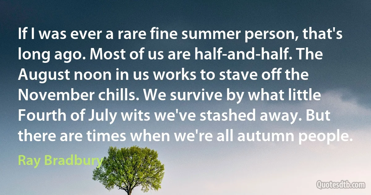 If I was ever a rare fine summer person, that's long ago. Most of us are half-and-half. The August noon in us works to stave off the November chills. We survive by what little Fourth of July wits we've stashed away. But there are times when we're all autumn people. (Ray Bradbury)