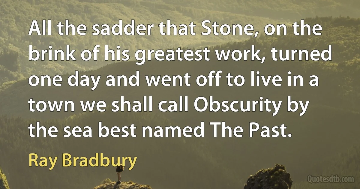 All the sadder that Stone, on the brink of his greatest work, turned one day and went off to live in a town we shall call Obscurity by the sea best named The Past. (Ray Bradbury)