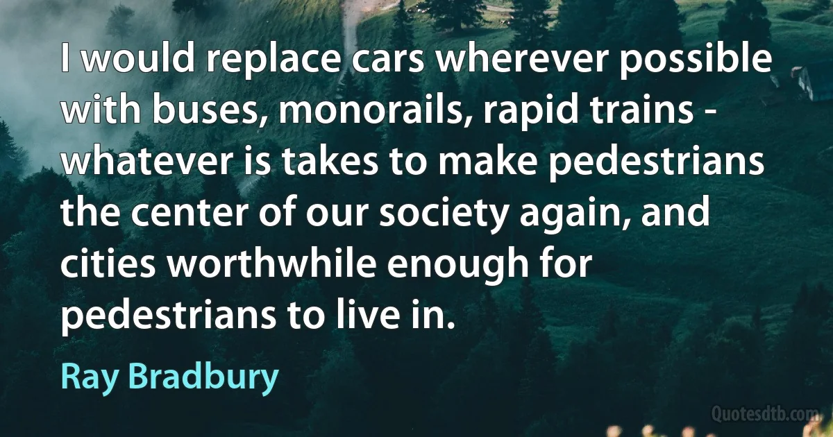 I would replace cars wherever possible with buses, monorails, rapid trains - whatever is takes to make pedestrians the center of our society again, and cities worthwhile enough for pedestrians to live in. (Ray Bradbury)