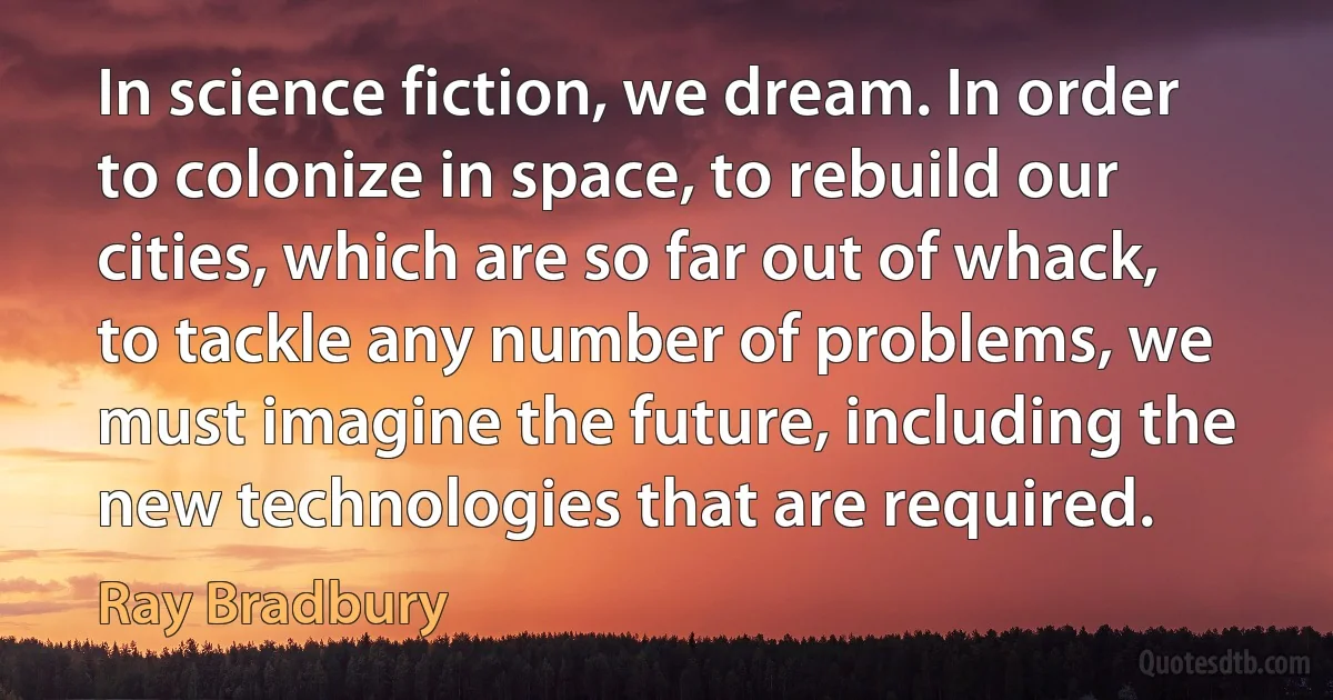 In science fiction, we dream. In order to colonize in space, to rebuild our cities, which are so far out of whack, to tackle any number of problems, we must imagine the future, including the new technologies that are required. (Ray Bradbury)