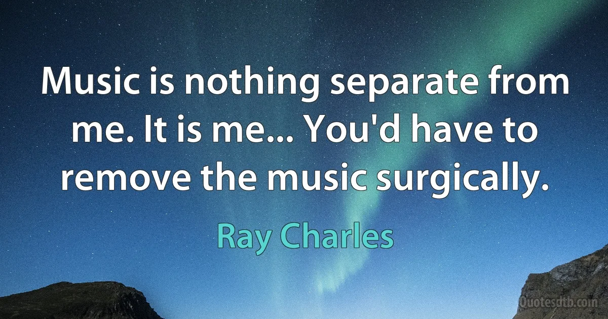 Music is nothing separate from me. It is me... You'd have to remove the music surgically. (Ray Charles)