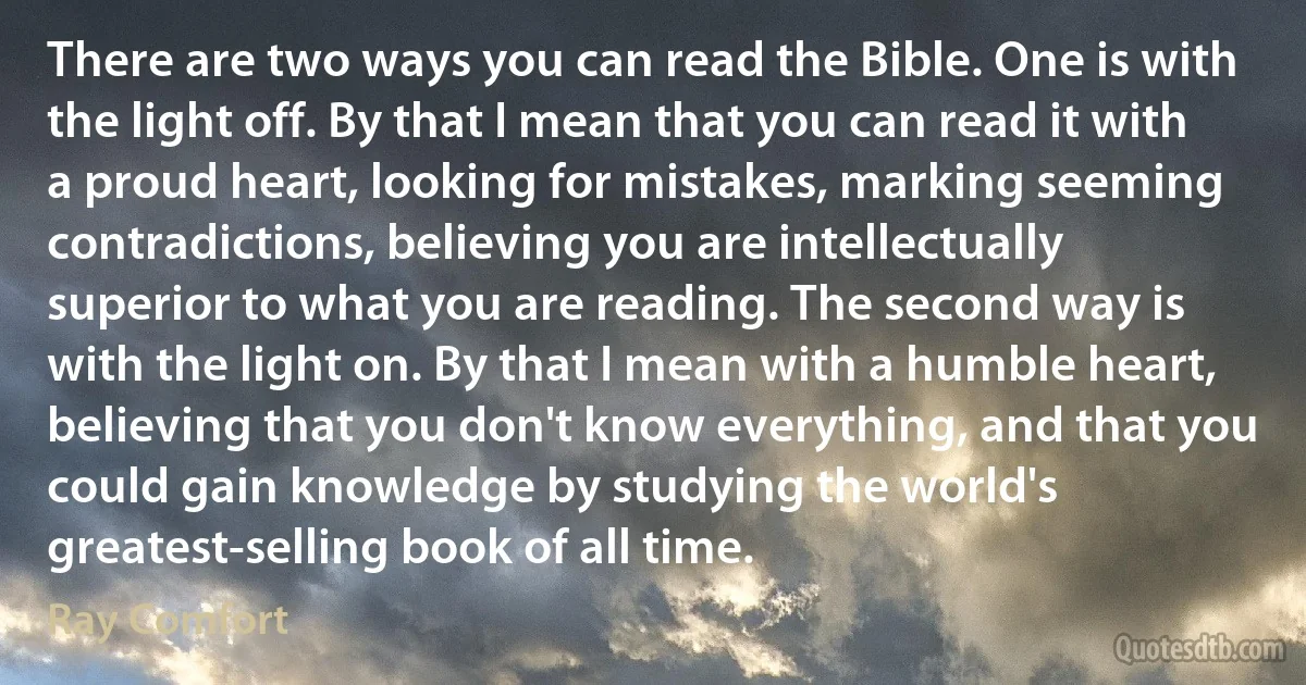 There are two ways you can read the Bible. One is with the light off. By that I mean that you can read it with a proud heart, looking for mistakes, marking seeming contradictions, believing you are intellectually superior to what you are reading. The second way is with the light on. By that I mean with a humble heart, believing that you don't know everything, and that you could gain knowledge by studying the world's greatest-selling book of all time. (Ray Comfort)