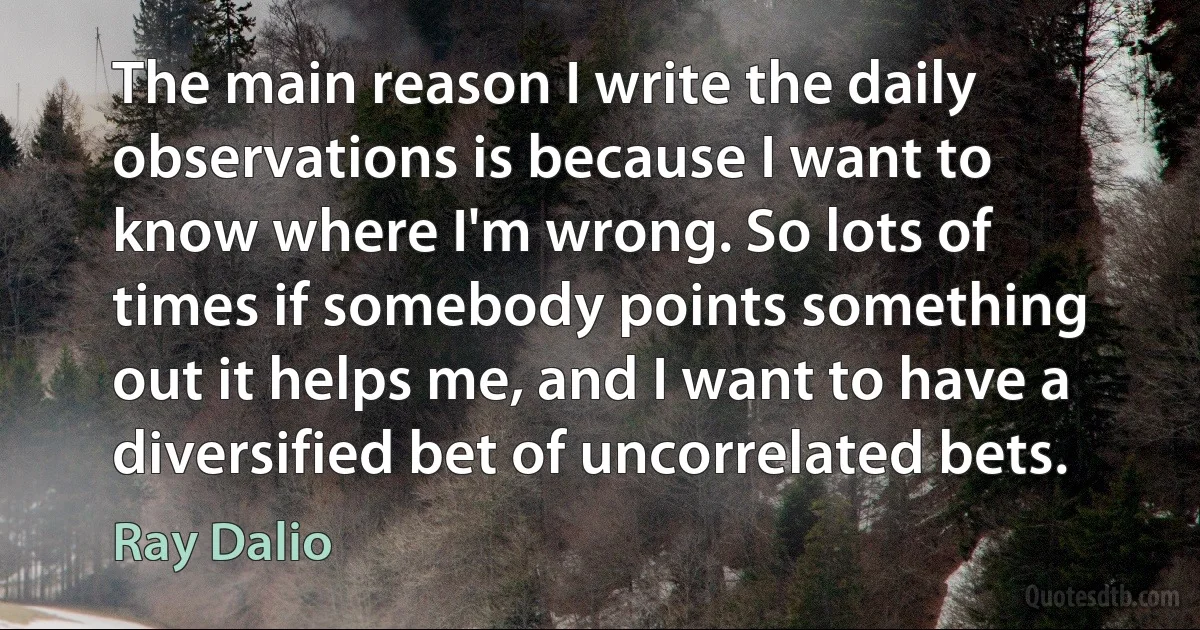 The main reason I write the daily observations is because I want to know where I'm wrong. So lots of times if somebody points something out it helps me, and I want to have a diversified bet of uncorrelated bets. (Ray Dalio)