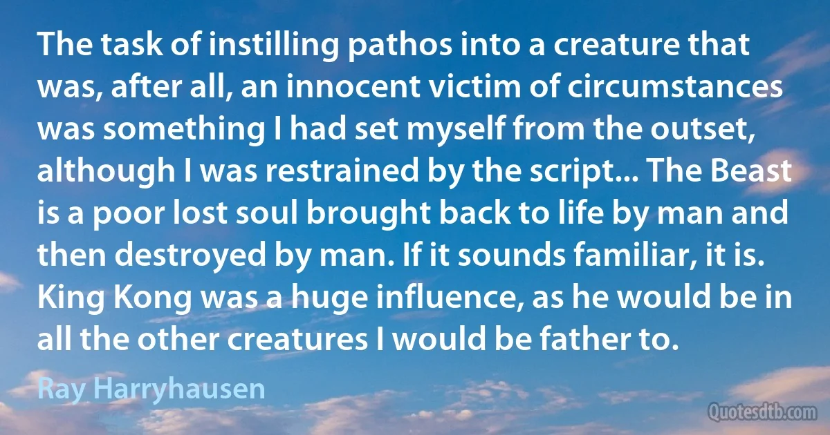 The task of instilling pathos into a creature that was, after all, an innocent victim of circumstances was something I had set myself from the outset, although I was restrained by the script... The Beast is a poor lost soul brought back to life by man and then destroyed by man. If it sounds familiar, it is. King Kong was a huge influence, as he would be in all the other creatures I would be father to. (Ray Harryhausen)