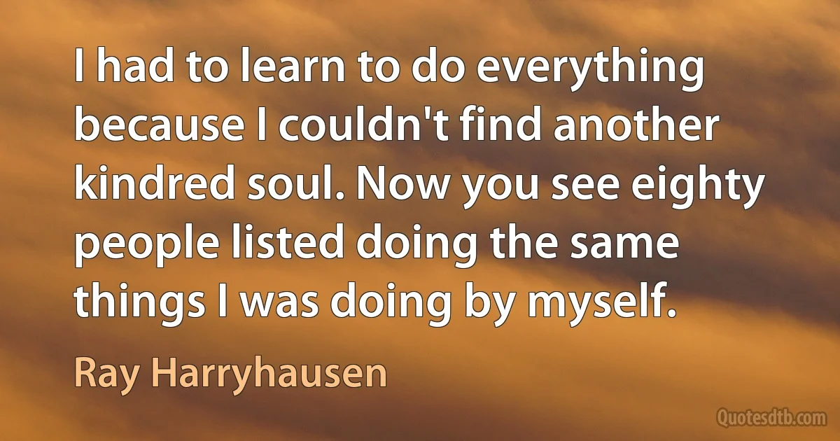 I had to learn to do everything because I couldn't find another kindred soul. Now you see eighty people listed doing the same things I was doing by myself. (Ray Harryhausen)