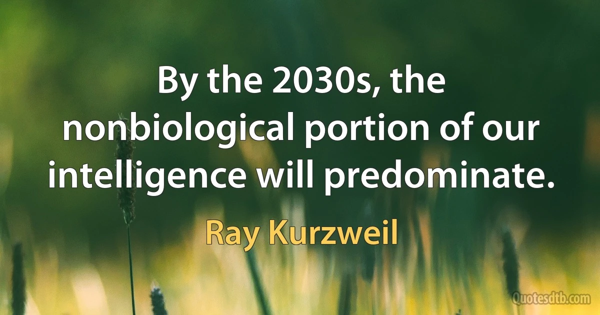 By the 2030s, the nonbiological portion of our intelligence will predominate. (Ray Kurzweil)