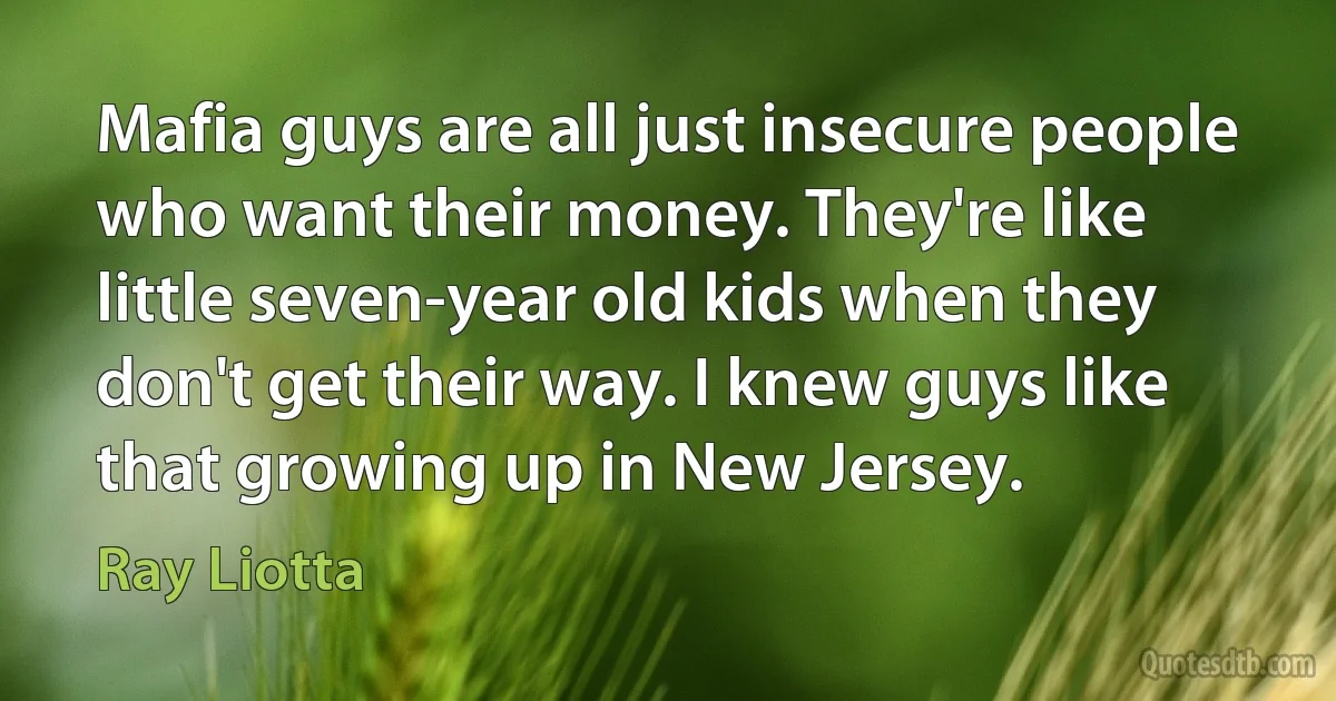 Mafia guys are all just insecure people who want their money. They're like little seven-year old kids when they don't get their way. I knew guys like that growing up in New Jersey. (Ray Liotta)