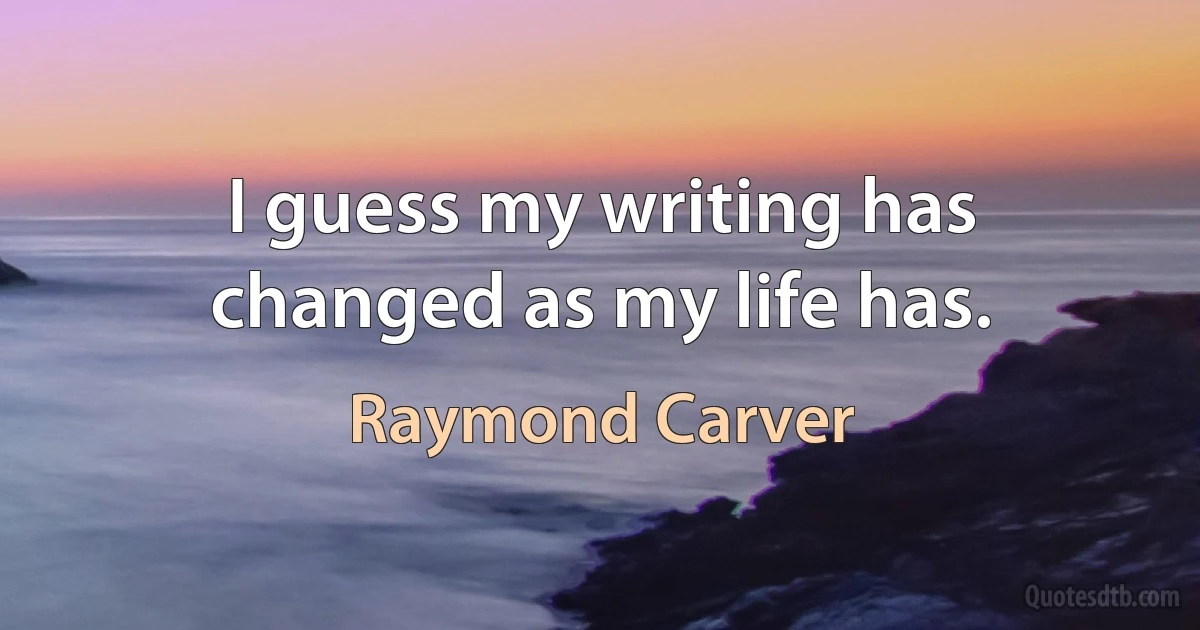 I guess my writing has changed as my life has. (Raymond Carver)